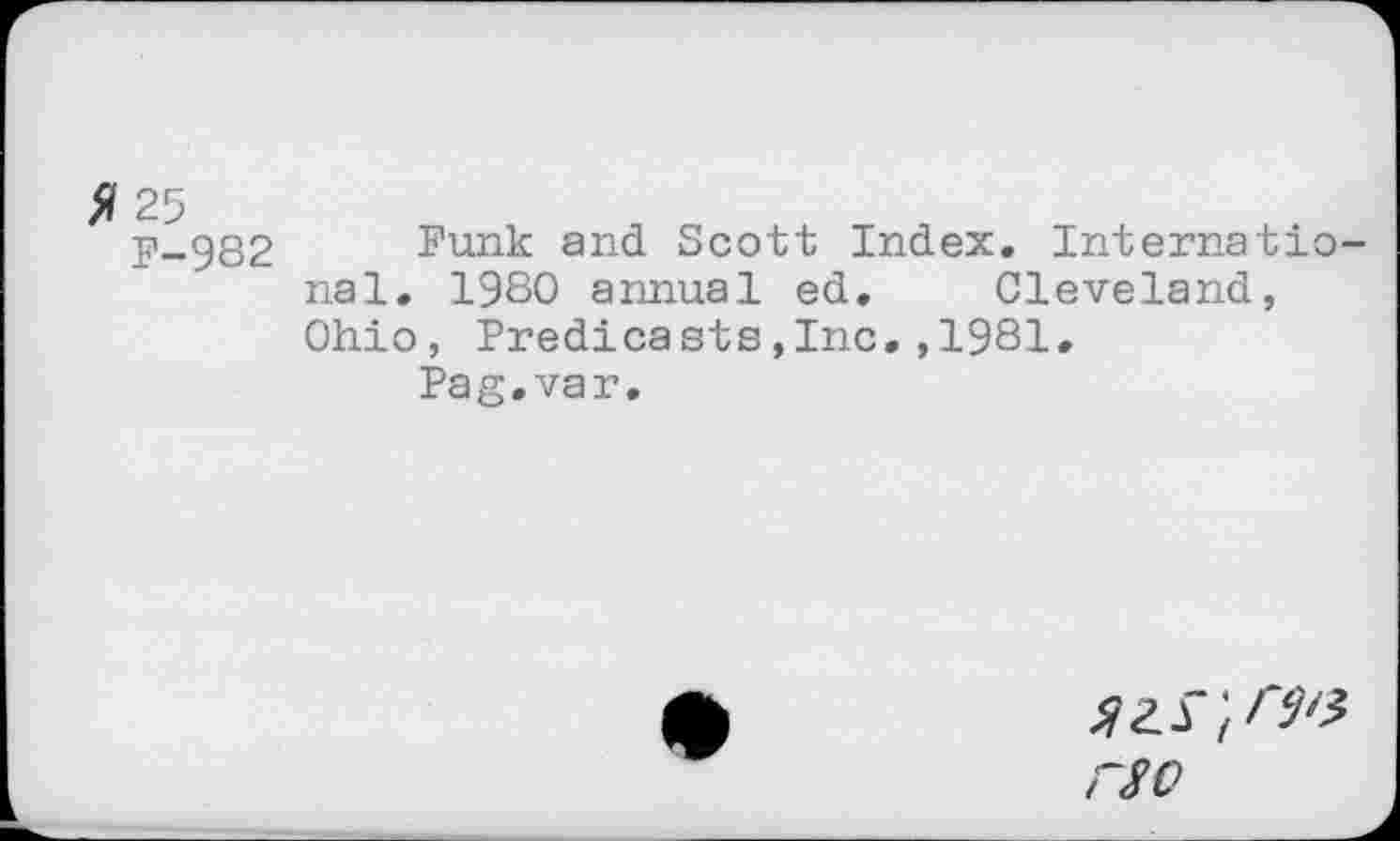 ﻿fi 25
F-982
Funk and Scott Index. Internatio nal. 1980 annual ed. Cleveland, Ohio, Predicasts,Inc.,1981.
Pag.var.
rso